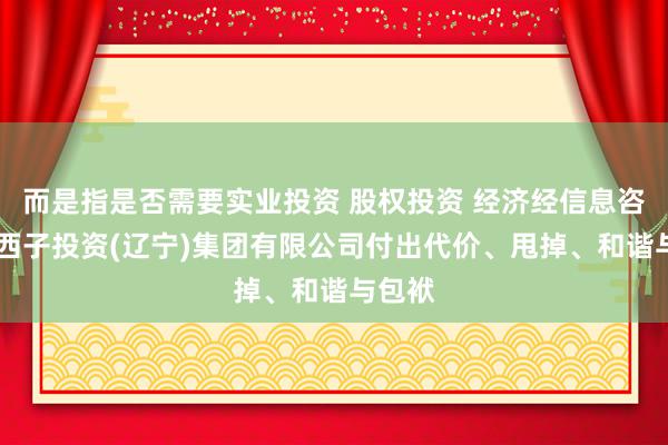 而是指是否需要实业投资 股权投资 经济经信息咨询。 西子投资(辽宁)集团有限公司付出代价、甩掉、和谐与包袱