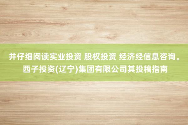 并仔细阅读实业投资 股权投资 经济经信息咨询。 西子投资(辽宁)集团有限公司其投稿指南